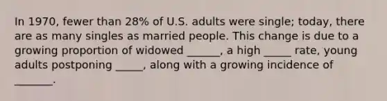 In 1970, fewer than 28% of U.S. adults were single; today, there are as many singles as married people. This change is due to a growing proportion of widowed ______, a high _____ rate, young adults postponing _____, along with a growing incidence of _______.