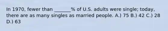 In 1970, fewer than _______% of U.S. adults were single; today, there are as many singles as married people. A.) 75 B.) 42 C.) 28 D.) 63