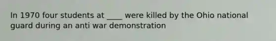 In 1970 four students at ____ were killed by the Ohio national guard during an anti war demonstration