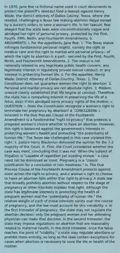 In 1970, Jane Roe (a fictional name used in court documents to protect the plaintiff's identity) filed a lawsuit against Henry Wade, the district attorney of Dallas County, Texas, where she resided, challenging a Texas law making abortion illegal except by a doctor's orders to save a woman's life. In her lawsuit, Roe alleged that the state laws were unconstitutionally vague and abridged her right of personal privacy, protected by the First, Fourth, Fifth, Ninth, and Fourteenth Amendments. b. ARGUMENTS: i. For the appellants, Jane Roe: 1. The Texas statue infringes fundamental personal reights, namely the right to medical care and the right to marital and personal privacy-- of which the right to abortion is a part-- secured by the First, Fourth, Ninth, and Fourteenth Amendments. 2. The statue is not rationally related to any legitimate public health concern, any legitimate interest in regulating private sexual conduct, or any interest in protecting human life. ii. For the appellee, Henry Wade, District Attorney of Dallas Country, Texas: 1. The Constituion does not guarantee women the right to abortion. 2. Personal and marital privacy are not absolute rights. 3. Modern science clearly established that life begins at concept. Therefore, the state has a compelling interest in preserving the life of a fetus, even if this abridged some privacy rights of the mother. c. QUESTION: i. Does the Constitution recognize a woman's right to terminate her pregnancy by abortion? d. CONCLUSION: i. Inherent in the Due Process Clause of the Fourteenth Amendment is a fundamental "right to privacy" that protects a pregnant woman's choice whether to have an abortion. However, this right is balanced against the government's interests in protecting women's health and protecting "the potentiality of human life." The Texas law challenged in this case violated this right. ii. Justice Harry Blackmun delivered the opinion for the 7-2 majority of the Court. iii. First, the Court considered whether the case was moot, concluding that it was not. When the subject of litigation is "capable of repetition yet evading review," a case need not be dismissed as moot. Pregnancy is a "classic justification for a conclusion of non mootness." iv. The Due Process Clause of the Fourteenth Amendment protects against state action the right to privacy, and a woman's right to choose to have an abortion falls within that right to privacy. A state law that broadly prohibits abortion without respect to the stage of pregnancy or other interests violates that right. Although the state has legitimate interests in protecting the health of pregnant women and the "potentiality of human life," the relative weight of each of these interests varies over the course of pregnancy, and the law must account for this variability. v. In the first trimester of pregnancy, the state may not regulate the abortion decision; only the pregnant woman and her attending physician can make that decision. In the second trimester, the state may impose regulations on abortion that are reasonably related to maternal health. In the third trimester, once the fetus reaches the point of "viability," a state may regulate abortions or prohibit them entirely, so long as the laws contain exceptions for cases when abortion is necessary to save the life or health of the mother.