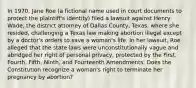 In 1970, Jane Roe (a fictional name used in court documents to protect the plaintiff's identity) filed a lawsuit against Henry Wade, the district attorney of Dallas County, Texas, where she resided, challenging a Texas law making abortion illegal except by a doctor's orders to save a woman's life. In her lawsuit, Roe alleged that the state laws were unconstitutionally vague and abridged her right of personal privacy, protected by the First, Fourth, Fifth, Ninth, and Fourteenth Amendments. Does the Constitution recognize a woman's right to terminate her pregnancy by abortion?