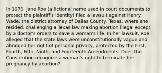 In 1970, Jane Roe (a fictional name used in court documents to protect the plaintiff's identity) filed a lawsuit against Henry Wade, the district attorney of Dallas County, Texas, where she resided, challenging a Texas law making abortion illegal except by a doctor's orders to save a woman's life. In her lawsuit, Roe alleged that the state laws were unconstitutionally vague and abridged her right of personal privacy, protected by the First, Fourth, Fifth, Ninth, and Fourteenth Amendments. Does the Constitution recognize a woman's right to terminate her pregnancy by abortion?