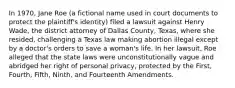 In 1970, Jane Roe (a fictional name used in court documents to protect the plaintiff's identity) filed a lawsuit against Henry Wade, the district attorney of Dallas County, Texas, where she resided, challenging a Texas law making abortion illegal except by a doctor's orders to save a woman's life. In her lawsuit, Roe alleged that the state laws were unconstitutionally vague and abridged her right of personal privacy, protected by the First, Fourth, Fifth, Ninth, and Fourteenth Amendments.