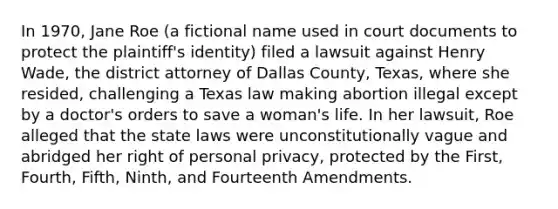 In 1970, Jane Roe (a fictional name used in court documents to protect the plaintiff's identity) filed a lawsuit against Henry Wade, the district attorney of Dallas County, Texas, where she resided, challenging a Texas law making abortion illegal except by a doctor's orders to save a woman's life. In her lawsuit, Roe alleged that the state laws were unconstitutionally vague and abridged her right of personal privacy, protected by the First, Fourth, Fifth, Ninth, and Fourteenth Amendments.