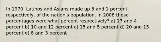 In 1970, Latinos and Asians made up 5 and 1 percent, respectively, of the nation's population. In 2008 these percentages were what percent respectively? a) 17 and 4 percent b) 10 and 12 percent c) 15 and 5 percent d) 20 and 15 percent e) 8 and 3 percent