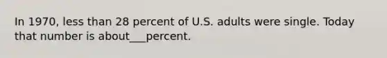 In 1970, less than 28 percent of U.S. adults were single. Today that number is about___percent.