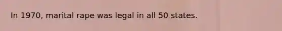 In 1970, marital rape was legal in all 50 states.