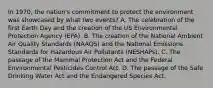 In 1970, the nation's commitment to protect the environment was showcased by what two events? A. The celebration of the first Earth Day and the creation of the US Environmental Protection Agency (EPA). B. The creation of the National Ambient Air Quality Standards (NAAQS) and the National Emissions Standards for Hazardous Air Pollutants (NESHAPs). C. The passage of the Mammal Protection Act and the Federal Environmental Pesticides Control Act. D. The passage of the Safe Drinking Water Act and the Endangered Species Act.