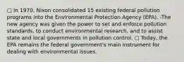 ▢ In 1970, Nixon consolidated 15 existing federal pollution programs into the Environmental Protection Agency (EPA). -The new agency was given the power to set and enforce pollution standards, to conduct environmental research, and to assist state and local governments in pollution control. ▢ Today, the EPA remains the federal government's main instrument for dealing with environmental issues.