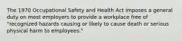 The 1970 Occupational Safety and Health Act imposes a general duty on most employers to provide a workplace free of "recognized hazards causing or likely to cause death or serious physical harm to employees."