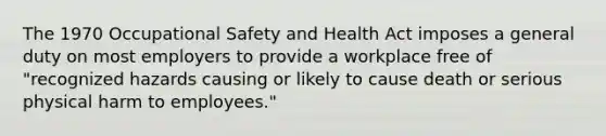 The 1970 Occupational Safety and Health Act imposes a general duty on most employers to provide a workplace free of "recognized hazards causing or likely to cause death or serious physical harm to employees."