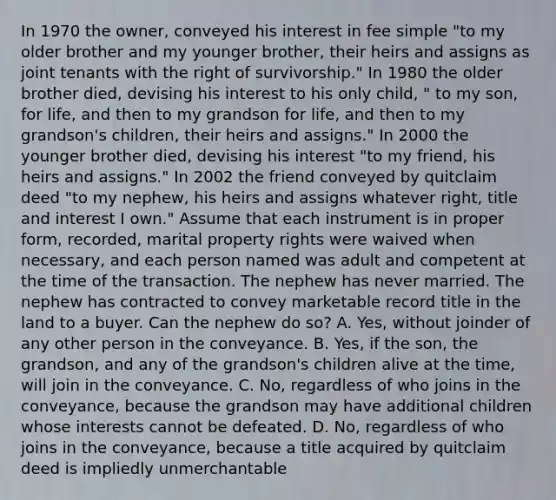 In 1970 the owner, conveyed his interest in fee simple "to my older brother and my younger brother, their heirs and assigns as joint tenants with the right of survivorship." In 1980 the older brother died, devising his interest to his only child, " to my son, for life, and then to my grandson for life, and then to my grandson's children, their heirs and assigns." In 2000 the younger brother died, devising his interest "to my friend, his heirs and assigns." In 2002 the friend conveyed by quitclaim deed "to my nephew, his heirs and assigns whatever right, title and interest I own." Assume that each instrument is in proper form, recorded, marital property rights were waived when necessary, and each person named was adult and competent at the time of the transaction. The nephew has never married. The nephew has contracted to convey marketable record title in the land to a buyer. Can the nephew do so? A. Yes, without joinder of any other person in the conveyance. B. Yes, if the son, the grandson, and any of the grandson's children alive at the time, will join in the conveyance. C. No, regardless of who joins in the conveyance, because the grandson may have additional children whose interests cannot be defeated. D. No, regardless of who joins in the conveyance, because a title acquired by quitclaim deed is impliedly unmerchantable