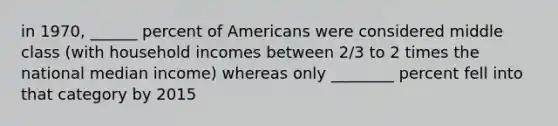 in 1970, ______ percent of Americans were considered middle class (with household incomes between 2/3 to 2 times the national median income) whereas only ________ percent fell into that category by 2015