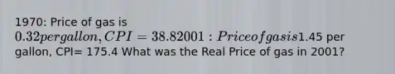 1970: Price of gas is 0.32 per gallon, CPI= 38.8 2001: Price of gas is1.45 per gallon, CPI= 175.4 What was the Real Price of gas in 2001?