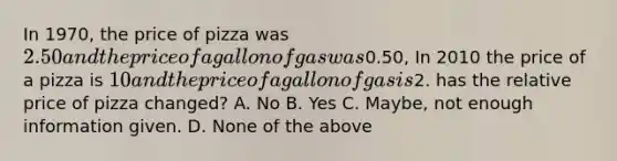 In 1970, the price of pizza was 2.50 and the price of a gallon of gas was0.50, In 2010 the price of a pizza is 10 and the price of a gallon of gas is2. has the relative price of pizza changed? A. No B. Yes C. Maybe, not enough information given. D. None of the above