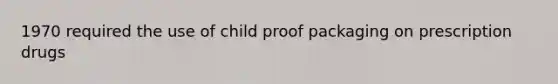 1970 required the use of child proof packaging on prescription drugs