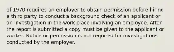 of 1970 requires an employer to obtain permission before hiring a third party to conduct a background check of an applicant or an investigation in the work place involving an employee. After the report is submitted a copy must be given to the applicant or worker. Notice or permission is not required for investigations conducted by the employer.