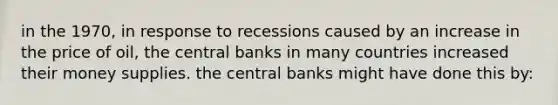 in the 1970, in response to recessions caused by an increase in the price of oil, the central banks in many countries increased their money supplies. the central banks might have done this by: