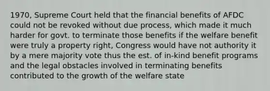 1970, Supreme Court held that the financial benefits of AFDC could not be revoked without due process, which made it much harder for govt. to terminate those benefits if the welfare benefit were truly a property right, Congress would have not authority it by a mere majority vote thus the est. of in-kind benefit programs and the legal obstacles involved in terminating benefits contributed to the growth of the welfare state