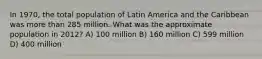 In 1970, the total population of Latin America and the Caribbean was more than 285 million. What was the approximate population in 2012? A) 100 million B) 160 million C) 599 million D) 400 million