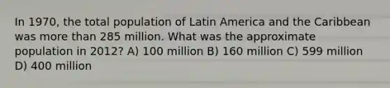 In 1970, the total population of Latin America and the Caribbean was more than 285 million. What was the approximate population in 2012? A) 100 million B) 160 million C) 599 million D) 400 million