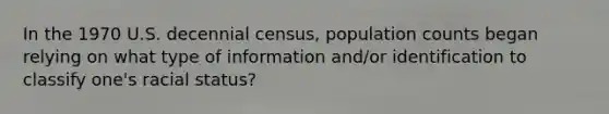 In the 1970 U.S. decennial census, population counts began relying on what type of information and/or identification to classify one's racial status?