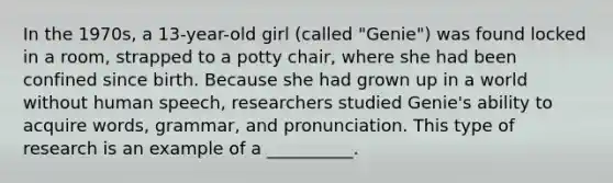 In the 1970s, a 13-year-old girl (called "Genie") was found locked in a room, strapped to a potty chair, where she had been confined since birth. Because she had grown up in a world without human speech, researchers studied Genie's ability to acquire words, grammar, and pronunciation. This type of research is an example of a __________.