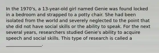 In the 1970's, a 13-year-old girl named Genie was found locked in a bedroom and strapped to a potty chair. She had been isolated from the world and severely neglected to the point that she did not have social skills or the ability to speak. For the next several years, researchers studied Genie's ability to acquire speech and social skills. This type of research is called a ________________.