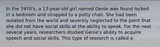 In the 1970's, a 13-year-old girl named Genie was found locked in a bedroom and strapped to a potty chair. She had been isolated from the world and severely neglected to the point that she did not have social skills or the ability to speak. For the next several years, researchers studied Genie's ability to acquire speech and social skills. This type of research is called a