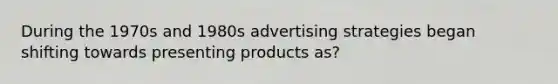 During the 1970s and 1980s advertising strategies began shifting towards presenting products as?