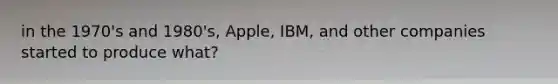 in the 1970's and 1980's, Apple, IBM, and other companies started to produce what?