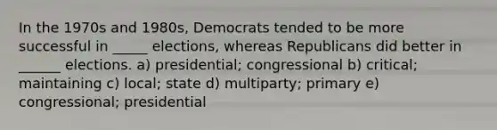 In the 1970s and 1980s, Democrats tended to be more successful in _____ elections, whereas Republicans did better in ______ elections. a) presidential; congressional b) critical; maintaining c) local; state d) multiparty; primary e) congressional; presidential