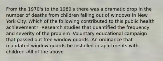 From the 1970's to the 1980's there was a dramatic drop in the number of deaths from children falling out of windows in New York City. Which of the following contributed to this public health achievement? -Research studies that quantified the frequency and severity of the problem -Voluntary educational campaign that passed out free window guards -An ordinance that mandated window guards be installed in apartments with children -All of the above