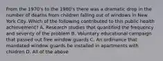 From the 1970's to the 1980's there was a dramatic drop in the number of deaths from children falling out of windows in New York City. Which of the following contributed to this public health achievement? A. Research studies that quantified the frequency and severity of the problem B. Voluntary educational campaign that passed out free window guards C. An ordinance that mandated window guards be installed in apartments with children D. All of the above