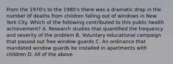 From the 1970's to the 1980's there was a dramatic drop in the number of deaths from children falling out of windows in New York City. Which of the following contributed to this public health achievement? A. Research studies that quantified the frequency and severity of the problem B. Voluntary educational campaign that passed out free window guards C. An ordinance that mandated window guards be installed in apartments with children D. All of the above