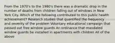 From the 1970's to the 1980's there was a dramatic drop in the number of deaths from children falling out of windows in New York City. Which of the following contributed to this public health achievement? Research studies that quantified the frequency and severity of the problem Voluntary educational campaign that passed out free window guards An ordinance that mandated window guards be installed in apartments with children All of the above