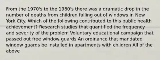 From the 1970's to the 1980's there was a dramatic drop in the number of deaths from children falling out of windows in New York City. Which of the following contributed to this public health achievement? Research studies that quantified the frequency and severity of the problem Voluntary educational campaign that passed out free window guards An ordinance that mandated window guards be installed in apartments with children All of the above