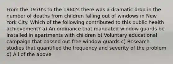 From the 1970's to the 1980's there was a dramatic drop in the number of deaths from children falling out of windows in New York City. Which of the following contributed to this public health achievement? a) An ordinance that mandated window guards be installed in apartments with children b) Voluntary educational campaign that passed out free window guards c) Research studies that quantified the frequency and severity of the problem d) All of the above