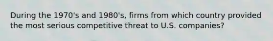 During the 1970's and 1980's, firms from which country provided the most serious competitive threat to U.S. companies?