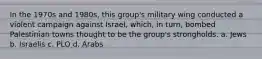 In the 1970s and 1980s, this group's military wing conducted a violent campaign against Israel, which, in turn, bombed Palestinian towns thought to be the group's strongholds. a. Jews b. Israelis c. PLO d. Arabs