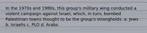 In the 1970s and 1980s, this group's military wing conducted a violent campaign against Israel, which, in turn, bombed Palestinian towns thought to be the group's strongholds. a. Jews b. Israelis c. PLO d. Arabs