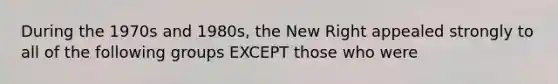 During the 1970s and 1980s, the New Right appealed strongly to all of the following groups EXCEPT those who were