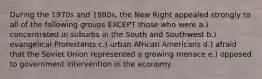 During the 1970s and 1980s, the New Right appealed strongly to all of the following groups EXCEPT those who were a.) concentrated in suburbs in the South and Southwest b.) evangelical Protestants c.) urban African Americans d.) afraid that the Soviet Union represented a growing menace e.) opposed to government intervention in the economy