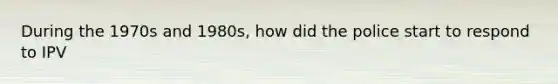 During the 1970s and 1980s, how did the police start to respond to IPV