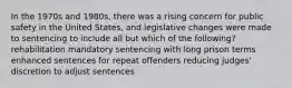 In the 1970s and​ 1980s, there was a rising concern for public safety in the United​ States, and legislative changes were made to sentencing to include all but which of the​ following? rehabilitation mandatory sentencing with long prison terms enhanced sentences for repeat offenders reducing​ judges' discretion to adjust sentences