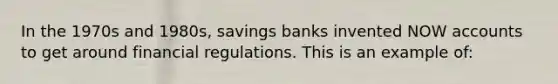 In the 1970s and 1980s, savings banks invented NOW accounts to get around financial regulations. This is an example of: