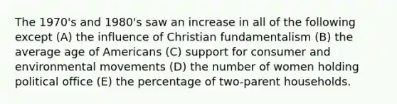 The 1970's and 1980's saw an increase in all of the following except (A) the influence of Christian fundamentalism (B) the average age of Americans (C) support for consumer and environmental movements (D) the number of women holding political office (E) the percentage of two-parent households.