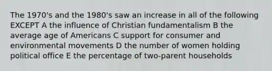 The 1970's and the 1980's saw an increase in all of the following EXCEPT A the influence of Christian fundamentalism B the average age of Americans C support for consumer and environmental movements D the number of women holding political office E the percentage of two-parent households