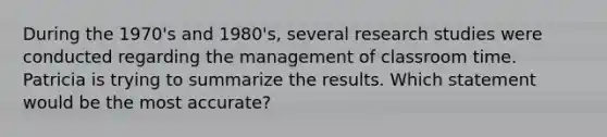 During the 1970's and 1980's, several research studies were conducted regarding the management of classroom time. Patricia is trying to summarize the results. Which statement would be the most accurate?