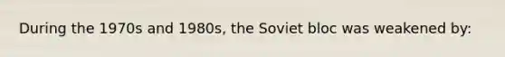 During the 1970s and 1980s, the Soviet bloc was weakened by: